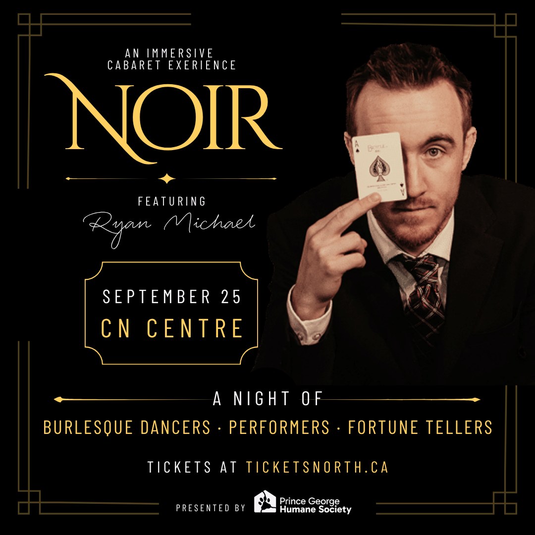 NOIR, an immersive cabaret experience featuring Ryan Michael. September 25 at CN Centre. A night of burlesque dancers, performers and fortune tellers. Tickets at ticketsnorth.ca. Presented by the Prince George Humane Society.